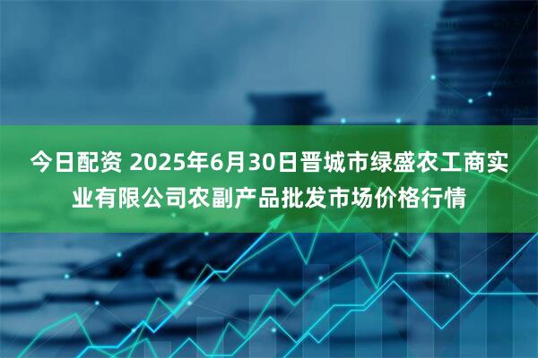 今日配资 2025年6月30日晋城市绿盛农工商实业有限公司农副产品批发市场价格行情