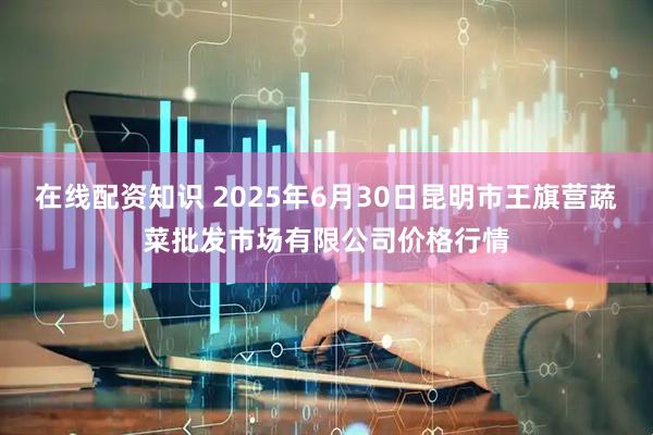 在线配资知识 2025年6月30日昆明市王旗营蔬菜批发市场有限公司价格行情