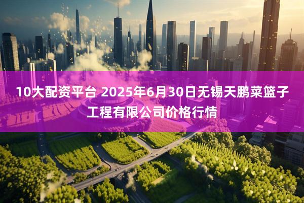 10大配资平台 2025年6月30日无锡天鹏菜篮子工程有限公司价格行情
