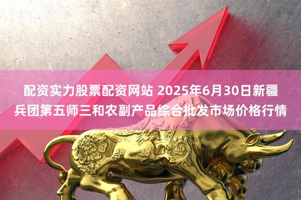 配资实力股票配资网站 2025年6月30日新疆兵团第五师三和农副产品综合批发市场价格行情