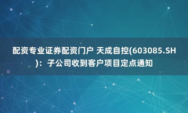配资专业证券配资门户 天成自控(603085.SH)：子公司收到客户项目定点通知