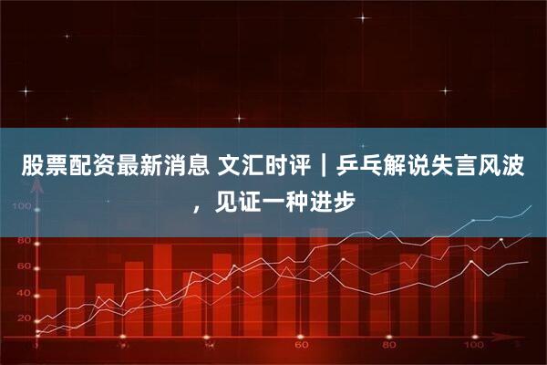股票配资最新消息 文汇时评｜乒乓解说失言风波，见证一种进步