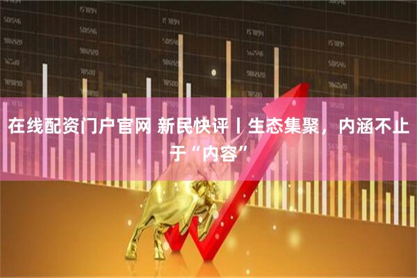 在线配资门户官网 新民快评丨生态集聚，内涵不止于“内容”