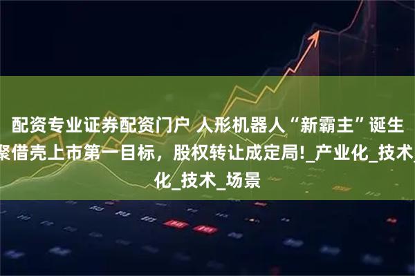 配资专业证券配资门户 人形机器人“新霸主”诞生！乐聚借壳上市第一目标，股权转让成定局!_产业化_技术_场景