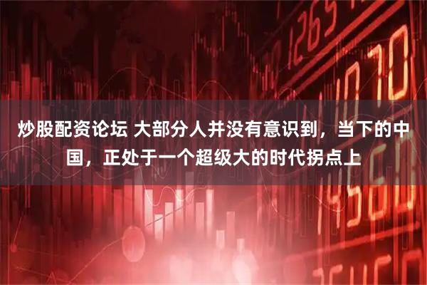 炒股配资论坛 大部分人并没有意识到，当下的中国，正处于一个超级大的时代拐点上