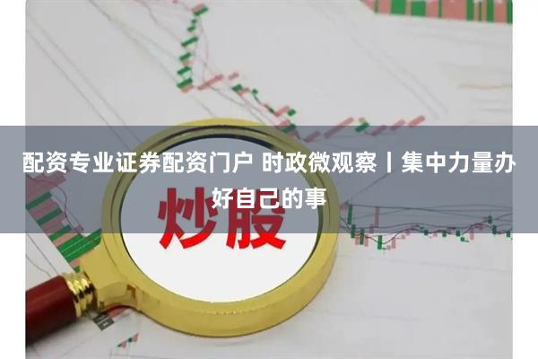 配资专业证券配资门户 时政微观察丨集中力量办好自己的事