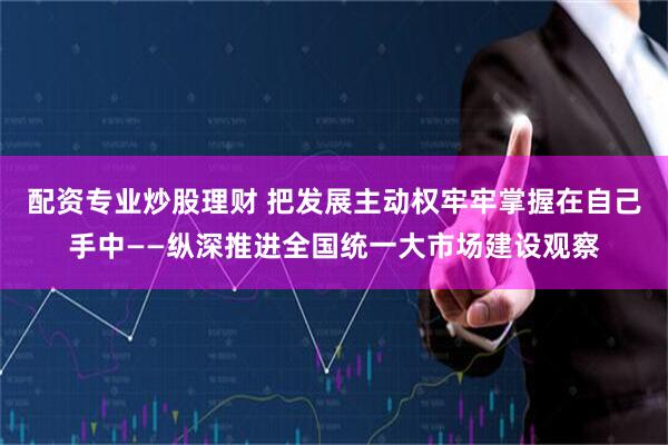配资专业炒股理财 把发展主动权牢牢掌握在自己手中——纵深推进全国统一大市场建设观察