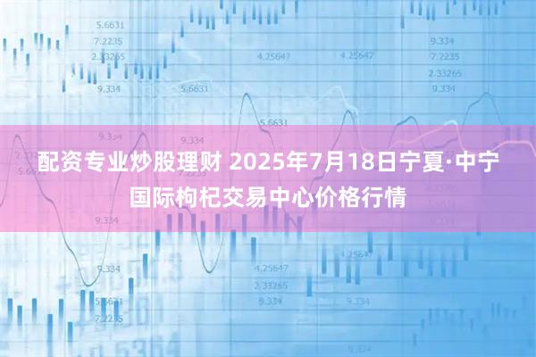 配资专业炒股理财 2025年7月18日宁夏·中宁国际枸杞交易中心价格行情