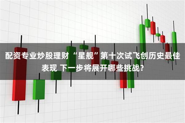 配资专业炒股理财 “星舰”第十次试飞创历史最佳表现 下一步将展开哪些挑战？