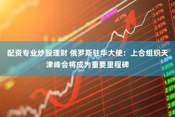 配资专业炒股理财 俄罗斯驻华大使：上合组织天津峰会将成为重要里程碑