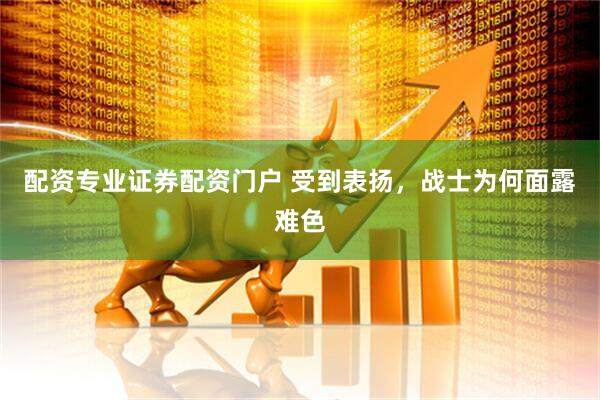 配资专业证券配资门户 受到表扬，战士为何面露难色