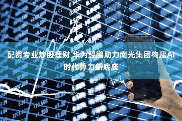 配资专业炒股理财 华为鲲鹏助力南光集团构建AI时代算力新底座