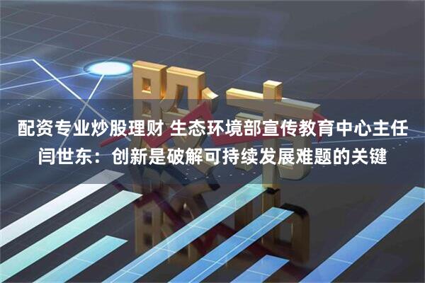 配资专业炒股理财 生态环境部宣传教育中心主任闫世东：创新是破解可持续发展难题的关键