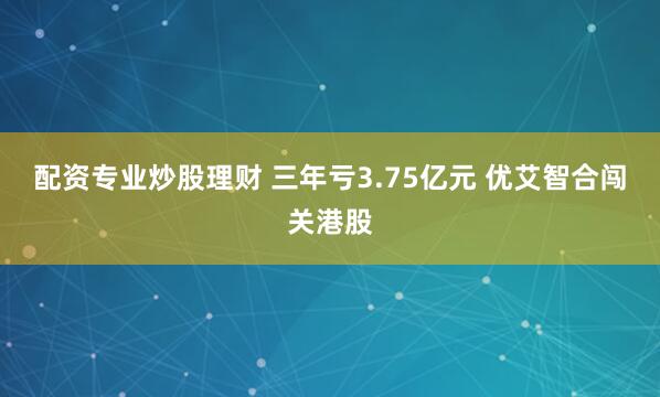 配资专业炒股理财 三年亏3.75亿元 优艾智合闯关港股
