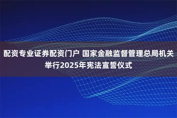 配资专业证券配资门户 国家金融监督管理总局机关举行2025年宪法宣誓仪式