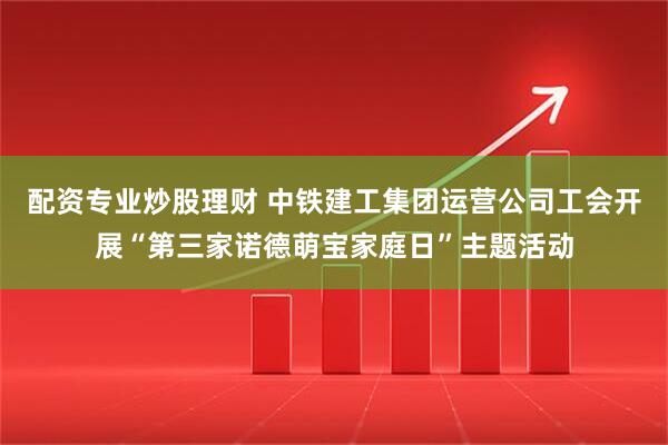 配资专业炒股理财 中铁建工集团运营公司工会开展“第三家诺德萌宝家庭日”主题活动