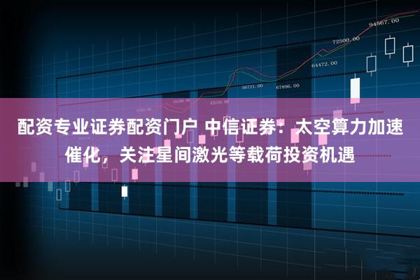 配资专业证券配资门户 中信证券：太空算力加速催化，关注星间激光等载荷投资机遇
