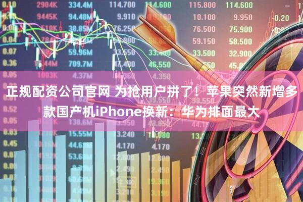 正规配资公司官网 为抢用户拼了！苹果突然新增多款国产机iPhone换新：华为排面最大
