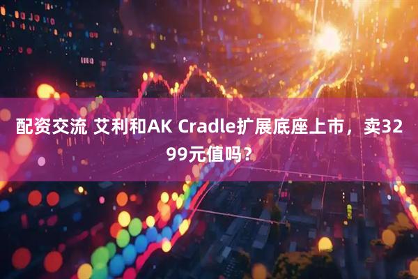 配资交流 艾利和AK Cradle扩展底座上市，卖3299元值吗？