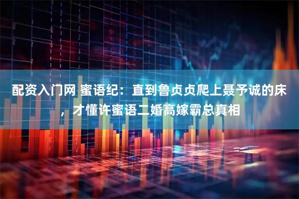 配资入门网 蜜语纪：直到鲁贞贞爬上聂予诚的床，才懂许蜜语二婚高嫁霸总真相