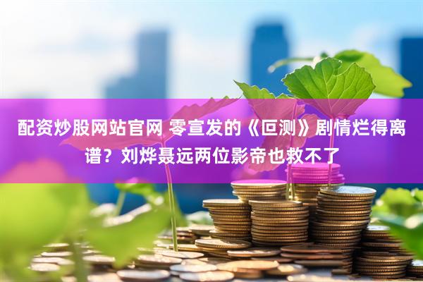配资炒股网站官网 零宣发的《叵测》剧情烂得离谱？刘烨聂远两位影帝也救不了