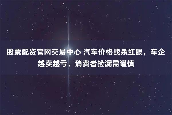 股票配资官网交易中心 汽车价格战杀红眼，车企越卖越亏，消费者捡漏需谨慎