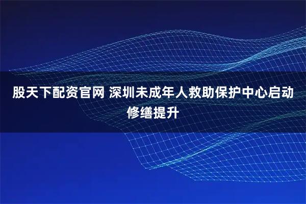 股天下配资官网 深圳未成年人救助保护中心启动修缮提升
