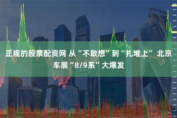 正规的股票配资网 从“不敢想”到“扎堆上” 北京车展“8/9系”大爆发