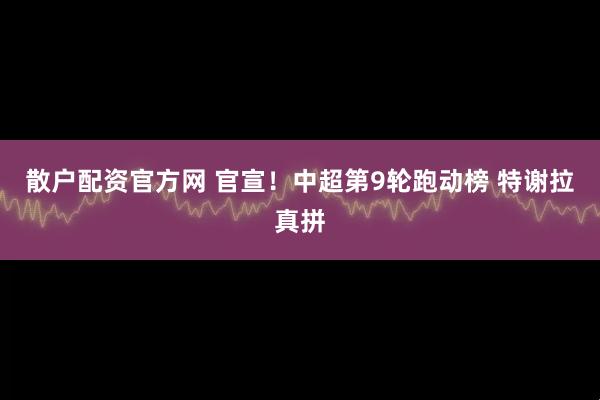 散户配资官方网 官宣！中超第9轮跑动榜 特谢拉真拼