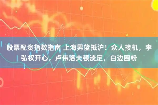 股票配资指数指南 上海男篮抵沪!众人接机,李弘权开心,卢伟洛夫顿淡定,白边圈粉