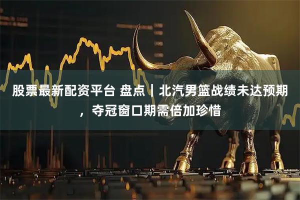 股票最新配资平台 盘点|北汽男篮战绩未达预期,夺冠窗口期需倍加珍惜