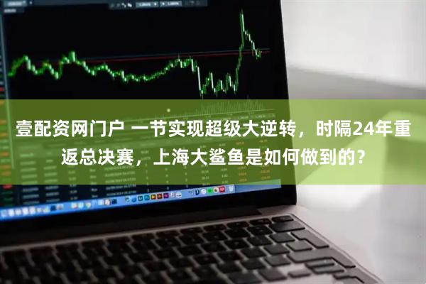壹配资网门户 一节实现超级大逆转，时隔24年重返总决赛，上海大鲨鱼是如何做到的？