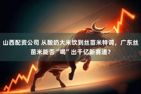 山西配资公司 从酸奶大米饮到丝苗米特调，广东丝苗米能否“喝”出千亿新赛道？