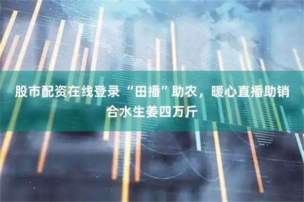 股市配资在线登录 “田播”助农，暖心直播助销合水生姜四万斤