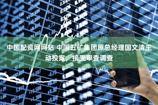 中国配资网网站 中国五矿集团原总经理国文清主动投案，接受审查调查