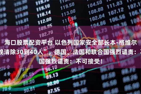 海口股票配资平台 以色列国家安全部长本-格维尔扬言“每晚清除30到40人”，德国、法国和联合国强烈谴责：不可接受！
