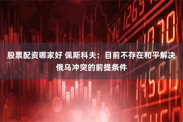 股票配资哪家好 佩斯科夫：目前不存在和平解决俄乌冲突的前提条件