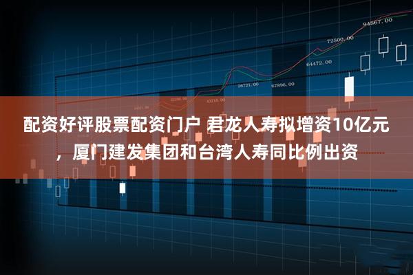 配资好评股票配资门户 君龙人寿拟增资10亿元，厦门建发集团和台湾人寿同比例出资