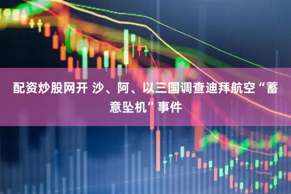 配资炒股网开 沙、阿、以三国调查迪拜航空“蓄意坠机”事件