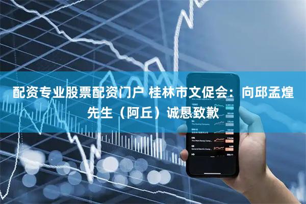 配资专业股票配资门户 桂林市文促会：向邱孟煌先生（阿丘）诚恳致歉